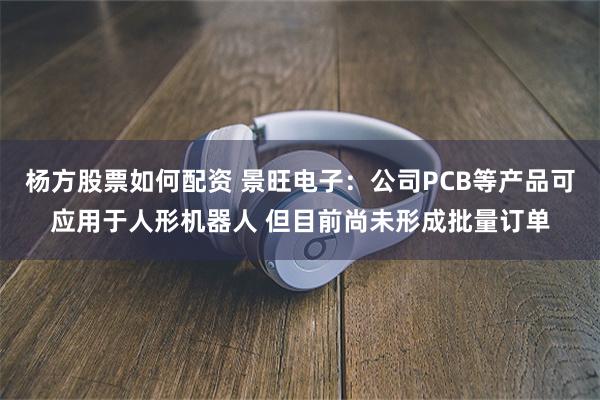 杨方股票如何配资 景旺电子：公司PCB等产品可应用于人形机器人 但目前尚未形成批量订单