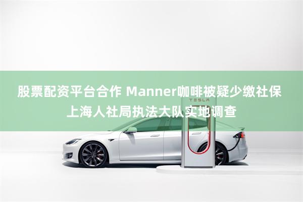 股票配资平台合作 Manner咖啡被疑少缴社保 上海人社局执法大队实地调查