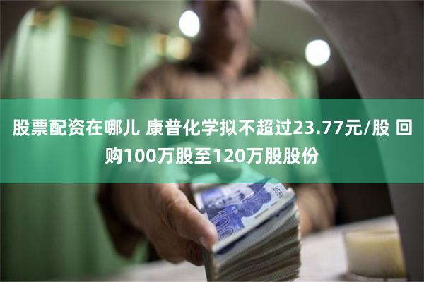 股票配资在哪儿 康普化学拟不超过23.77元/股 回购100万股至120万股股份