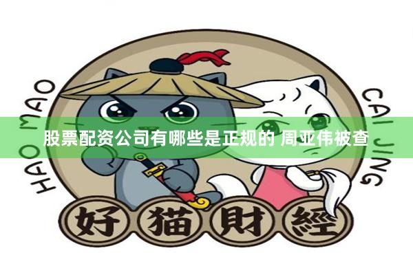 股票配资公司有哪些是正规的 周亚伟被查