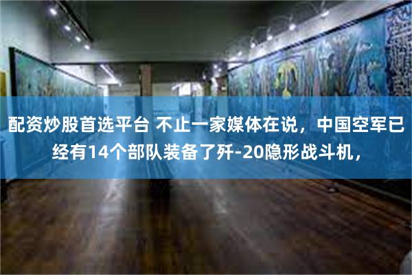 配资炒股首选平台 不止一家媒体在说，中国空军已经有14个部队装备了歼-20隐形战斗机，