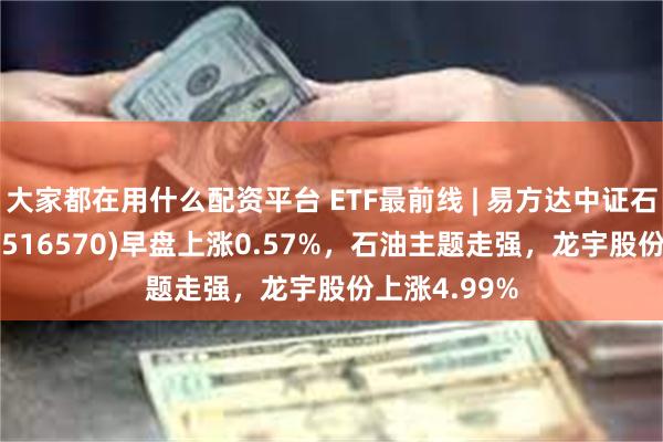 大家都在用什么配资平台 ETF最前线 | 易方达中证石化产业ETF(516570)早盘上涨0.57%，石油主题走强，龙宇股份上涨4.99%