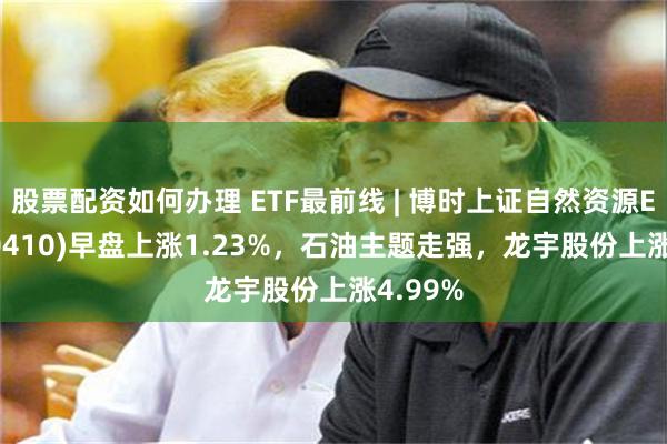 股票配资如何办理 ETF最前线 | 博时上证自然资源ETF(510410)早盘上涨1.23%，石油主题走强，龙宇股份上涨4.99%