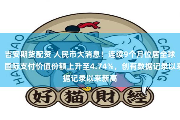 吉安期货配资 人民币大消息！连续9个月位居全球第四！国际支付价值份额上升至4.74%，创有数据记录以来新高