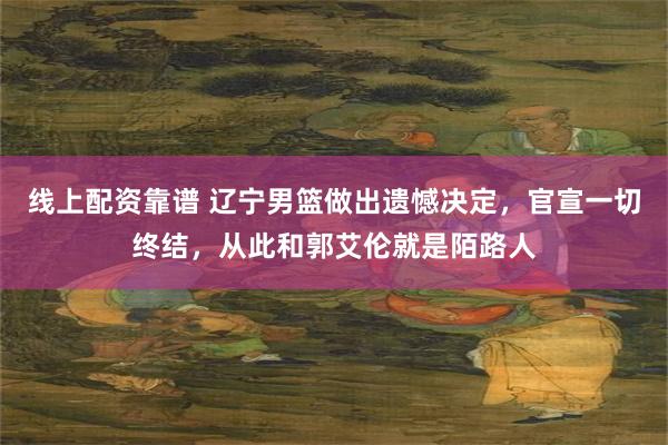 线上配资靠谱 辽宁男篮做出遗憾决定，官宣一切终结，从此和郭艾伦就是陌路人