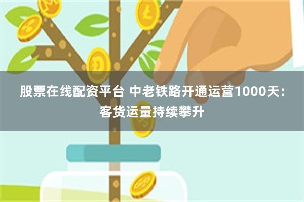 股票在线配资平台 中老铁路开通运营1000天：客货运量持续攀升