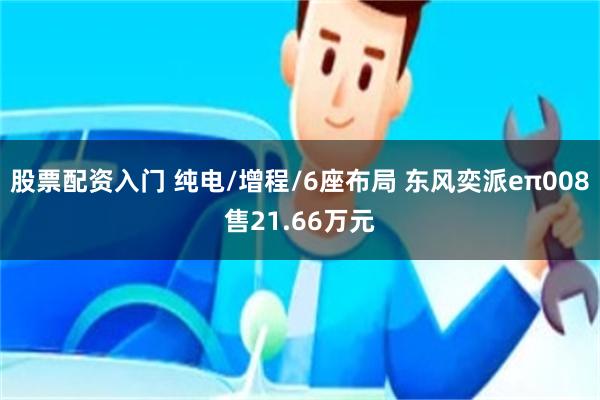 股票配资入门 纯电/增程/6座布局 东风奕派eπ008售21.66万元