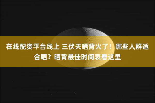 在线配资平台线上 三伏天晒背火了！哪些人群适合晒？晒背最佳时间表看这里