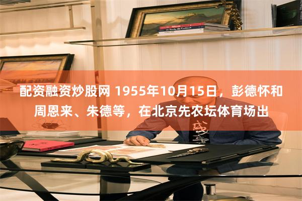 配资融资炒股网 1955年10月15日，彭德怀和周恩来、朱德等，在北京先农坛体育场出