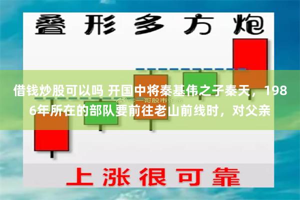 借钱炒股可以吗 开国中将秦基伟之子秦天，1986年所在的部队要前往老山前线时，对父亲