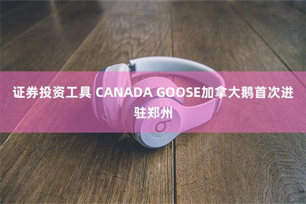 证券投资工具 CANADA GOOSE加拿大鹅首次进驻郑州