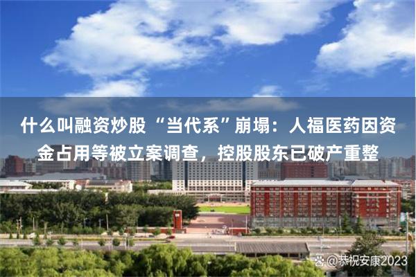 什么叫融资炒股 “当代系”崩塌：人福医药因资金占用等被立案调查，控股股东已破产重整