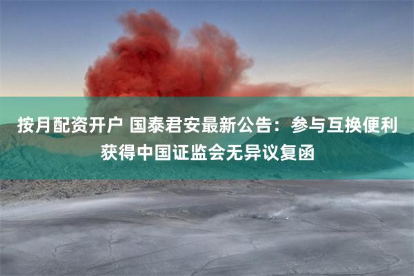 按月配资开户 国泰君安最新公告：参与互换便利获得中国证监会无异议复函