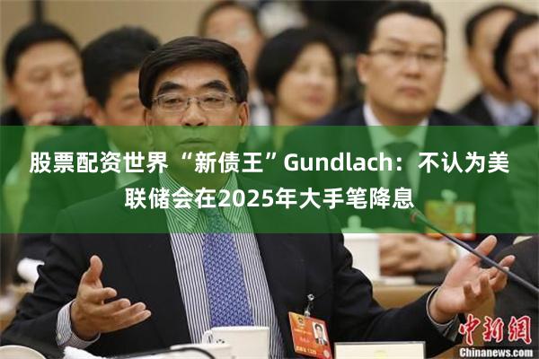 股票配资世界 “新债王”Gundlach：不认为美联储会在2025年大手笔降息