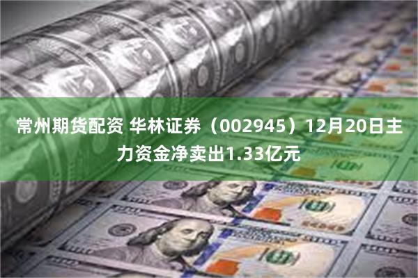 常州期货配资 华林证券（002945）12月20日主力资金净卖出1.33亿元