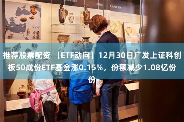 推荐股票配资 【ETF动向】12月30日广发上证科创板50成份ETF基金涨0.15%，份额减少1.08亿份