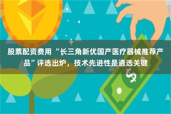 股票配资费用 “长三角新优国产医疗器械推荐产品”评选出炉，技术先进性是遴选关键