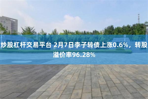 炒股杠杆交易平台 2月7日李子转债上涨0.6%，转股溢价率96.28%