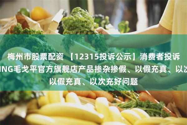 梅州市股票配资 【12315投诉公示】消费者投诉MAOGEPING毛戈平官方旗舰店产品掺杂掺假、以假充真、以次充好问题