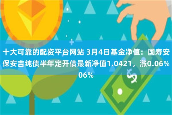 十大可靠的配资平台网站 3月4日基金净值：国寿安保安吉纯债半年定开债最新净值1.0421，涨0.06%