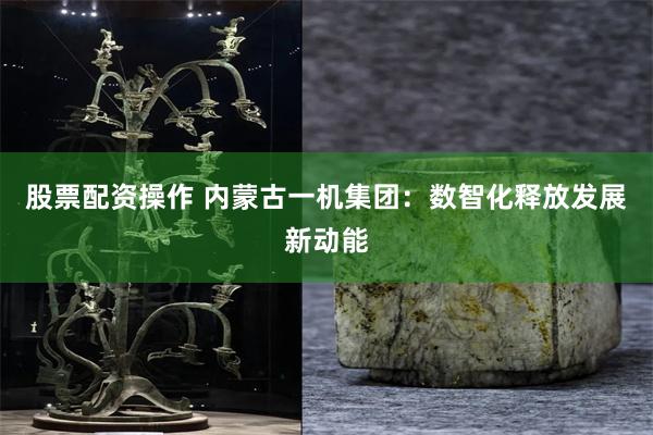 股票配资操作 内蒙古一机集团：数智化释放发展新动能