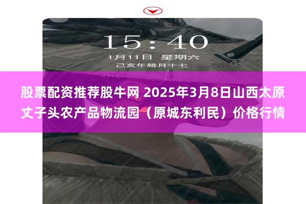 股票配资推荐股牛网 2025年3月8日山西太原丈子头农产品物流园（原城东利民）价格行情