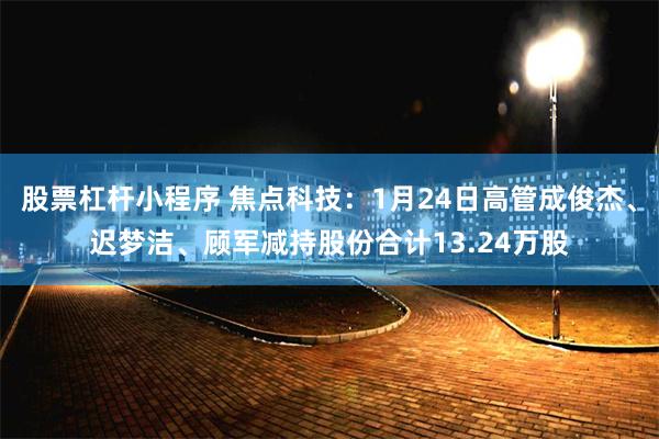 股票杠杆小程序 焦点科技：1月24日高管成俊杰、迟梦洁、顾军减持股份合计13.24万股