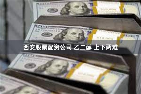 西安股票配资公司 乙二醇 上下两难